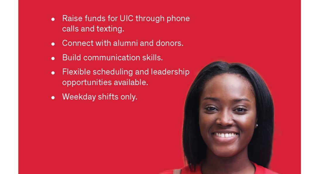 Work for UIC Alumni and Friends Outreach Center. Raise funds for UIC through phone calls and texting. Connect with alumni and donors. Build communication skills. Flexible scheduling and leadership opportunities available. Weekday shifts only.